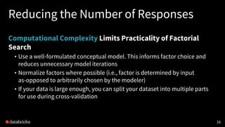 Reducing the Number of Responses
Computational Complexity Limits Practicality of Factorial
Search
• Use a well-formulated conceptual model. This informs factor choice and
reduces unnecessary model iterations
• Normalize factors where possible (i.e., factor is determined by input
as-opposed to arbitrarily chosen by the modeler)
• If your data is large enough, you can split your dataset into multiple parts
for use during cross-validation
16
 