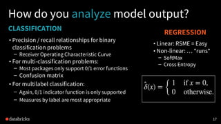 CLASSIFICATION
• Precision / recall relationships for binary
classification problems
– Receiver Operating Characteristic Curve
• For multi-classification problems:
– Most packages only support 0/1 error functions
– Confusion matrix
• For multilabel classification:
– Again, 0/1 indicator function is only supported
– Measures by label are most appropriate
1717
How do you analyze model output?
REGRESSION
• Linear: RSME = Easy
• Non-linear: … *runs*
– SoftMax
– Cross Entropy
 