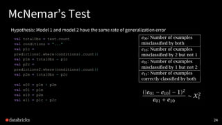 2424
McNemar’s Test
Hypothesis: Model 1 and model 2 have the same rate of generalization error
val totalObs = test.count
val conditions = "..."
val p1c =
predictions1.where(conditions).count()
val p1m = totalObs - p1c
val p2c =
predictions2.where(conditions).count()
val p2m = totalObs - p2c
val e00 = p1m + p2m
val e01 = p1m
val e10 = p2m
val e11 = p1c + p2c
 