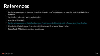 References
• Design and Analysis of Machine Learning, Chapter 19 of Introduction to Machine Learning, by Ethem
Alpaydın
• No free lunch in search and optimization
• Moral Machine (MIT)
• Design and Analysis of Classifier Learning Experiments in Bioinformatics: Survey and Case Studies
• Simulation Modeling and Analysis, 3rd Edition, Averill Law and David Kelton
• Spark Scala API documentation, source code
27
 