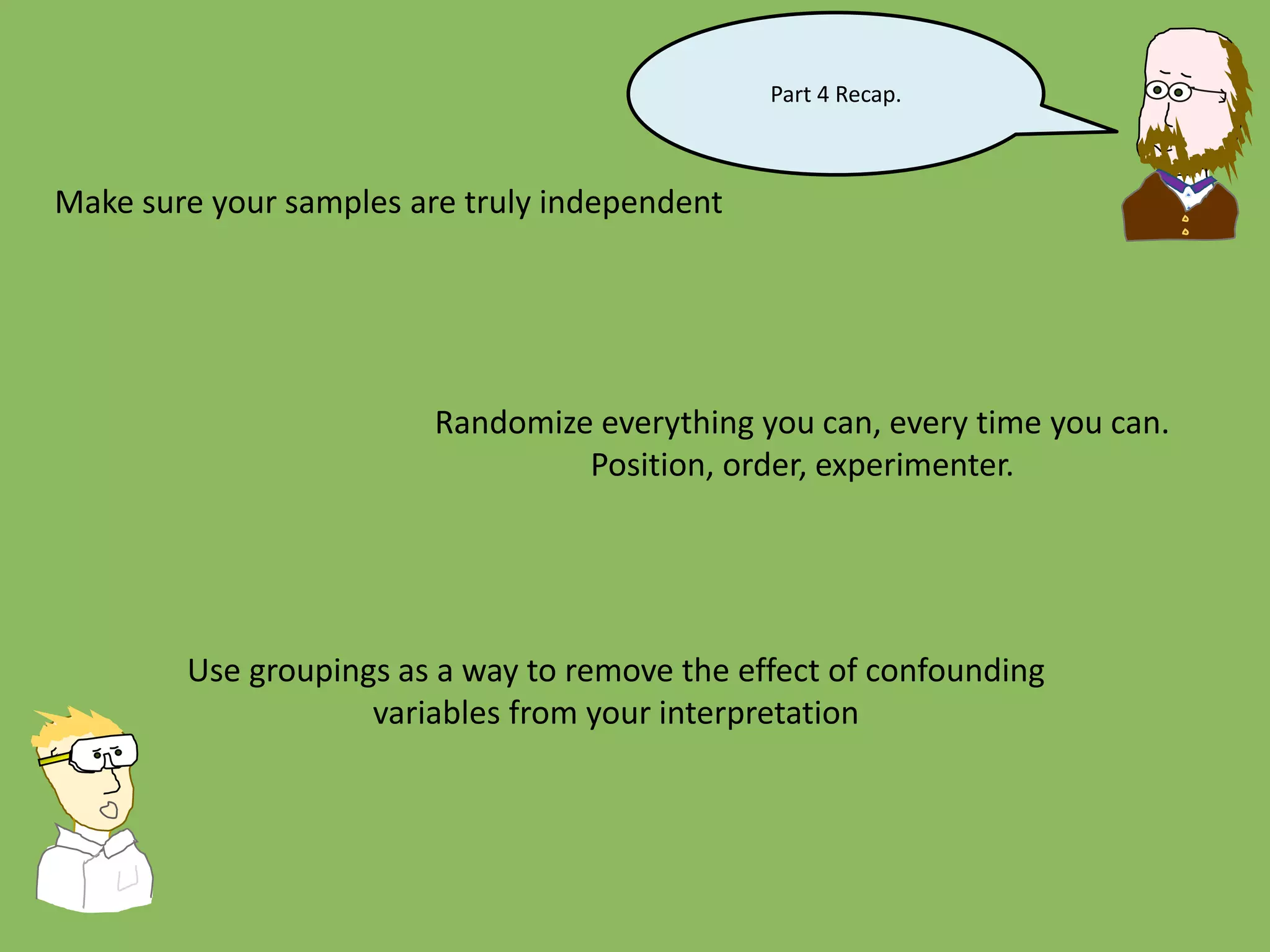 Part 4 Recap.
Make sure your samples are truly independent
Randomize everything you can, every time you can.
Position, order, experimenter.
Use groupings as a way to remove the effect of confounding
variables from your interpretation
 