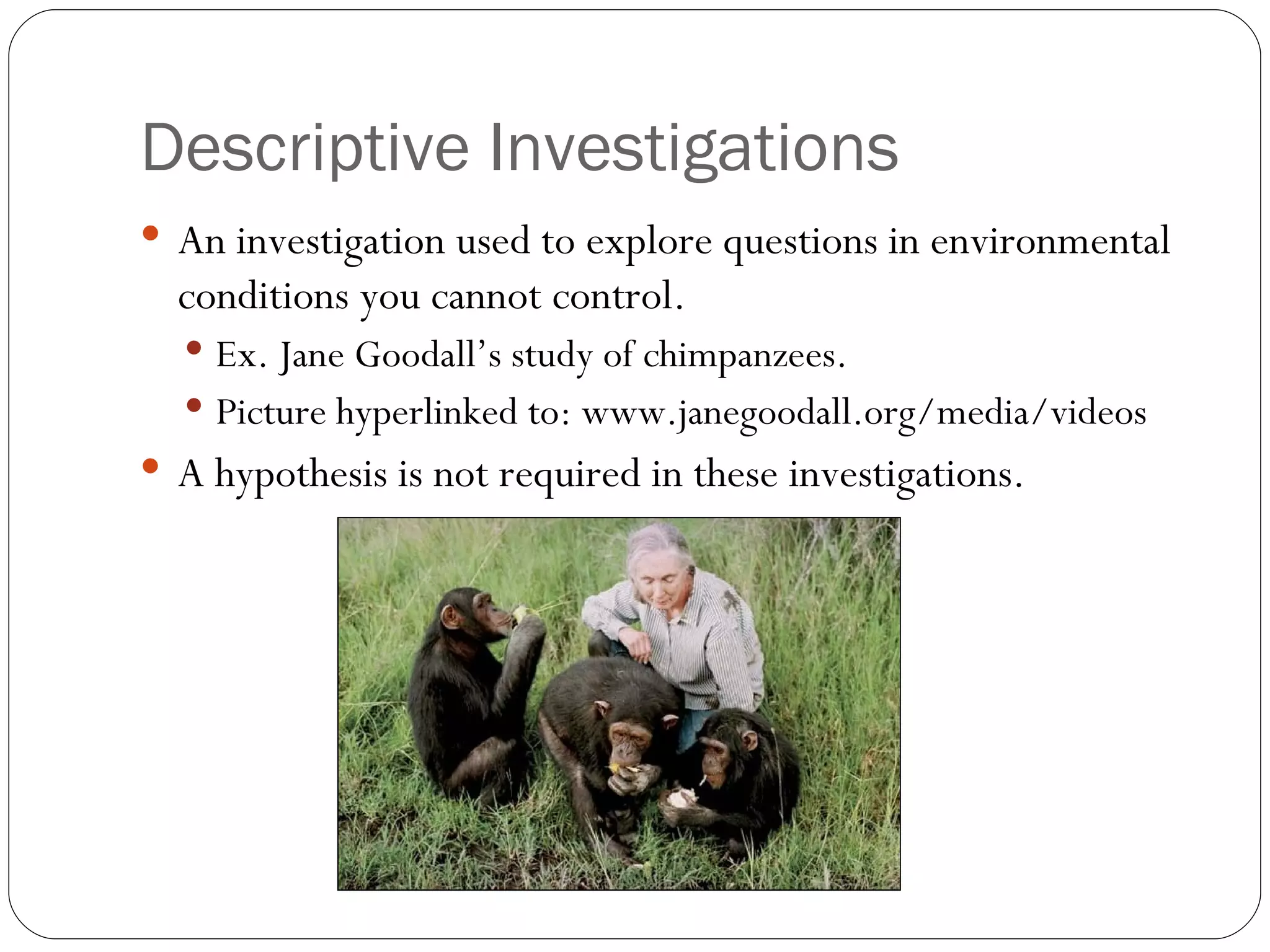 Descriptive Investigations
 An investigation used to explore questions in environmental
  conditions you cannot control.
   Ex. Jane Goodall’s study of chimpanzees.
   Picture hyperlinked to: www.janegoodall.org/media/videos
 A hypothesis is not required in these investigations.
 