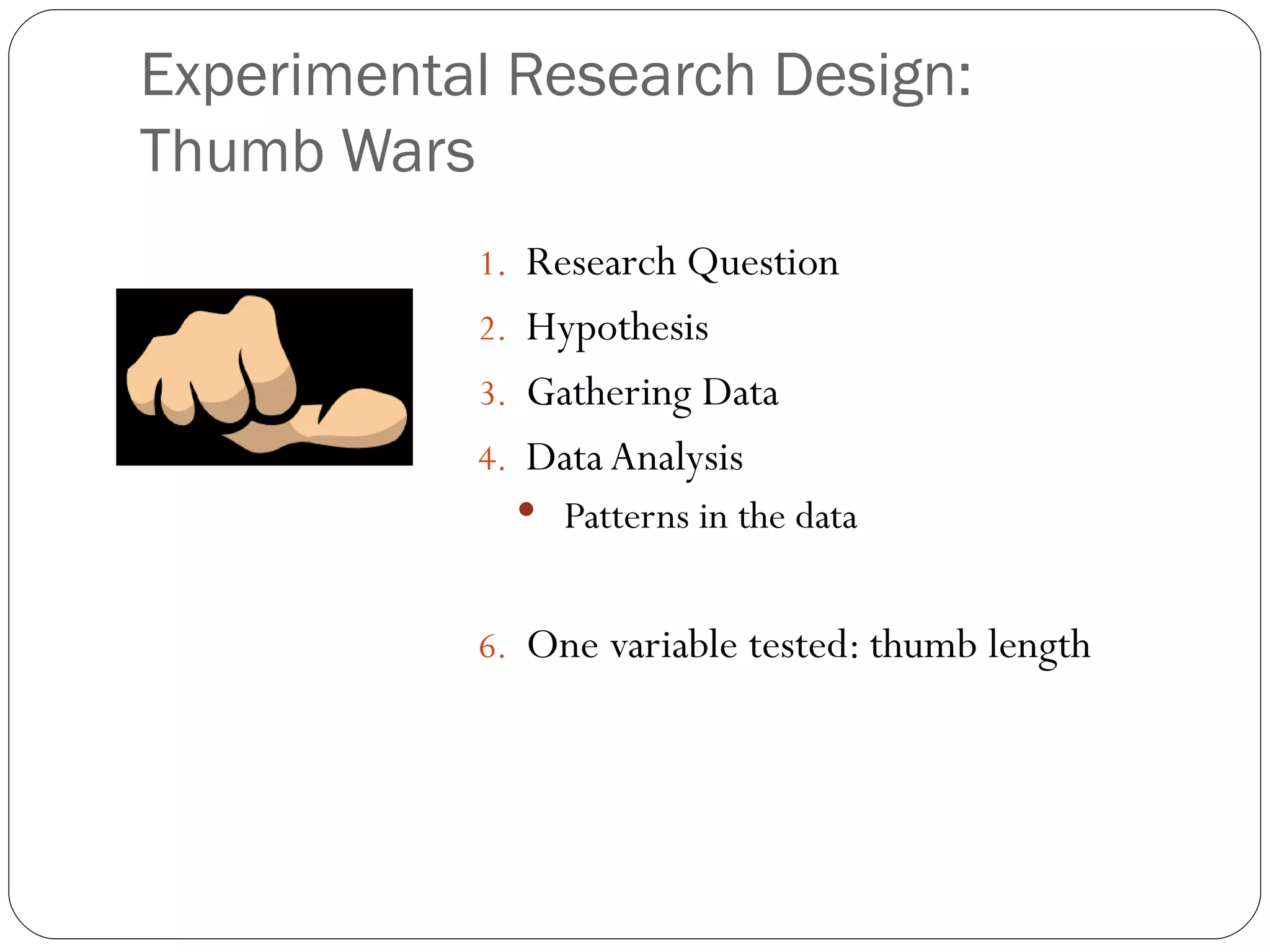 Experimental Research Design:
Thumb Wars
           1. Research Question
           2. Hypothesis
           3. Gathering Data
           4. Data Analysis
              Patterns in the data


           6. One variable tested: thumb length
 