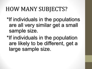 HOW MANY SUBJECTS?HOW MANY SUBJECTS?
*If individuals in the populations*If individuals in the populations
are all very similar get a smallare all very similar get a small
sample size.sample size.
*If individuals in the population*If individuals in the population
are likely to be different, get aare likely to be different, get a
large sample size.large sample size.
 
