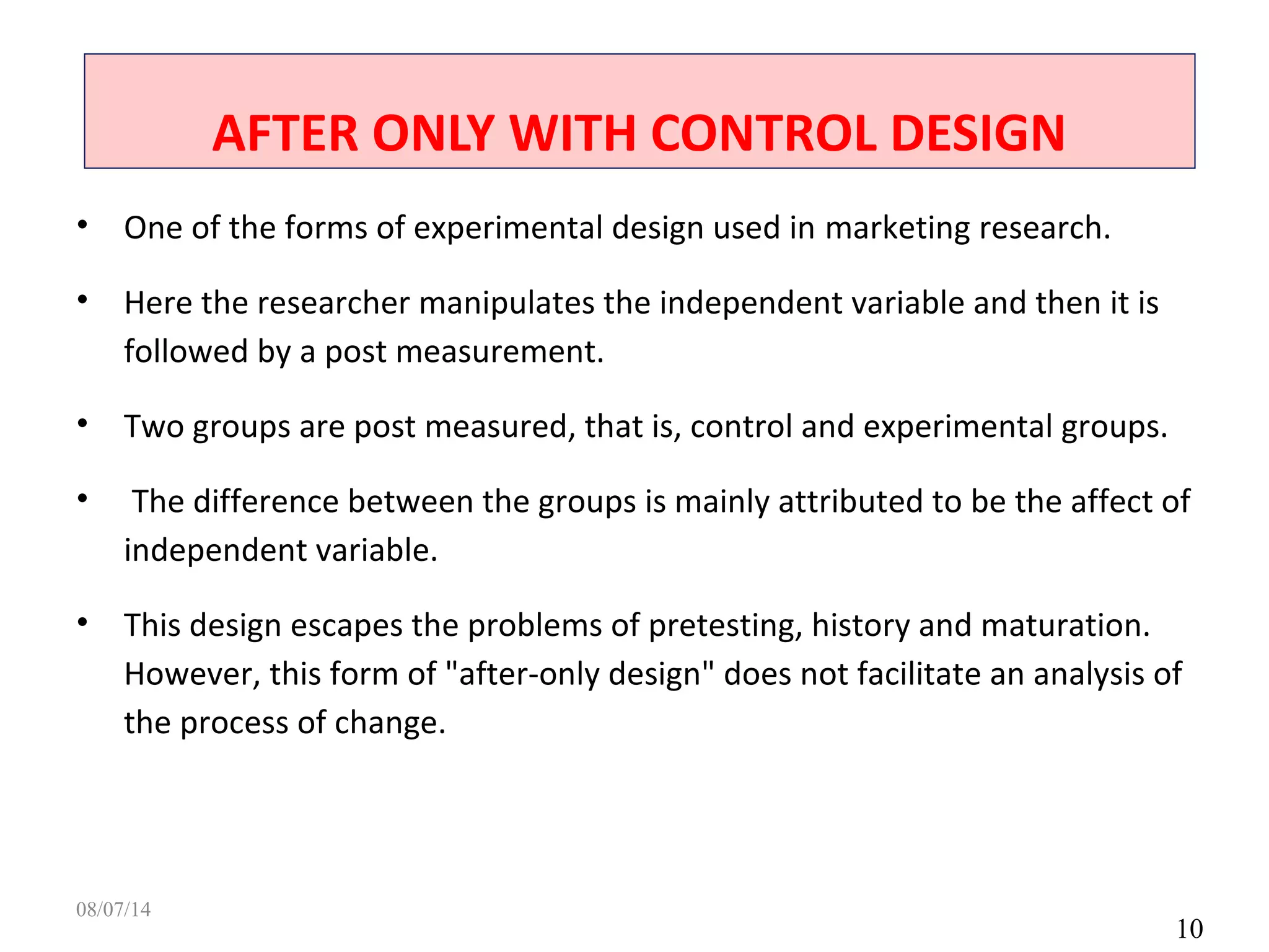 AFTER ONLY WITH CONTROL DESIGN
10
• One of the forms of experimental design used in marketing research.
• Here the researcher manipulates the independent variable and then it is
followed by a post measurement.
• Two groups are post measured, that is, control and experimental groups.
• The difference between the groups is mainly attributed to be the affect of
independent variable.
• This design escapes the problems of pretesting, history and maturation.
However, this form of "after-only design" does not facilitate an analysis of
the process of change.
08/07/14
 