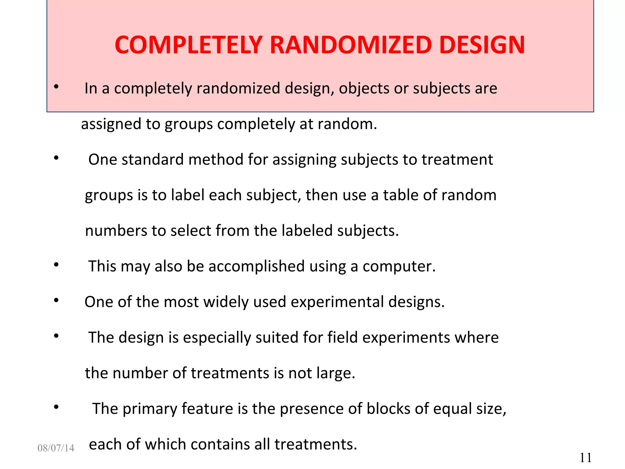 COMPLETELY RANDOMIZED DESIGN
11
• In a completely randomized design, objects or subjects are
assigned to groups completely at random.
• One standard method for assigning subjects to treatment
groups is to label each subject, then use a table of random
numbers to select from the labeled subjects.
• This may also be accomplished using a computer.
• One of the most widely used experimental designs.
• The design is especially suited for field experiments where
the number of treatments is not large.
• The primary feature is the presence of blocks of equal size,
each of which contains all treatments.08/07/14
 