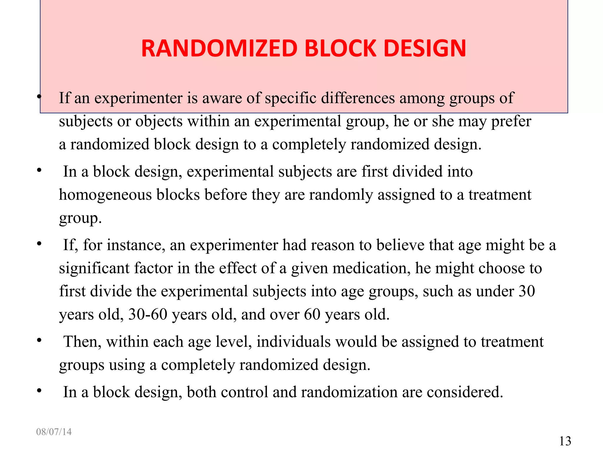 RANDOMIZED BLOCK DESIGN
13
• If an experimenter is aware of specific differences among groups of
subjects or objects within an experimental group, he or she may prefer
a randomized block design to a completely randomized design.
• In a block design, experimental subjects are first divided into
homogeneous blocks before they are randomly assigned to a treatment
group.
• If, for instance, an experimenter had reason to believe that age might be a
significant factor in the effect of a given medication, he might choose to
first divide the experimental subjects into age groups, such as under 30
years old, 30-60 years old, and over 60 years old.
• Then, within each age level, individuals would be assigned to treatment
groups using a completely randomized design.
• In a block design, both control and randomization are considered.
08/07/14
 