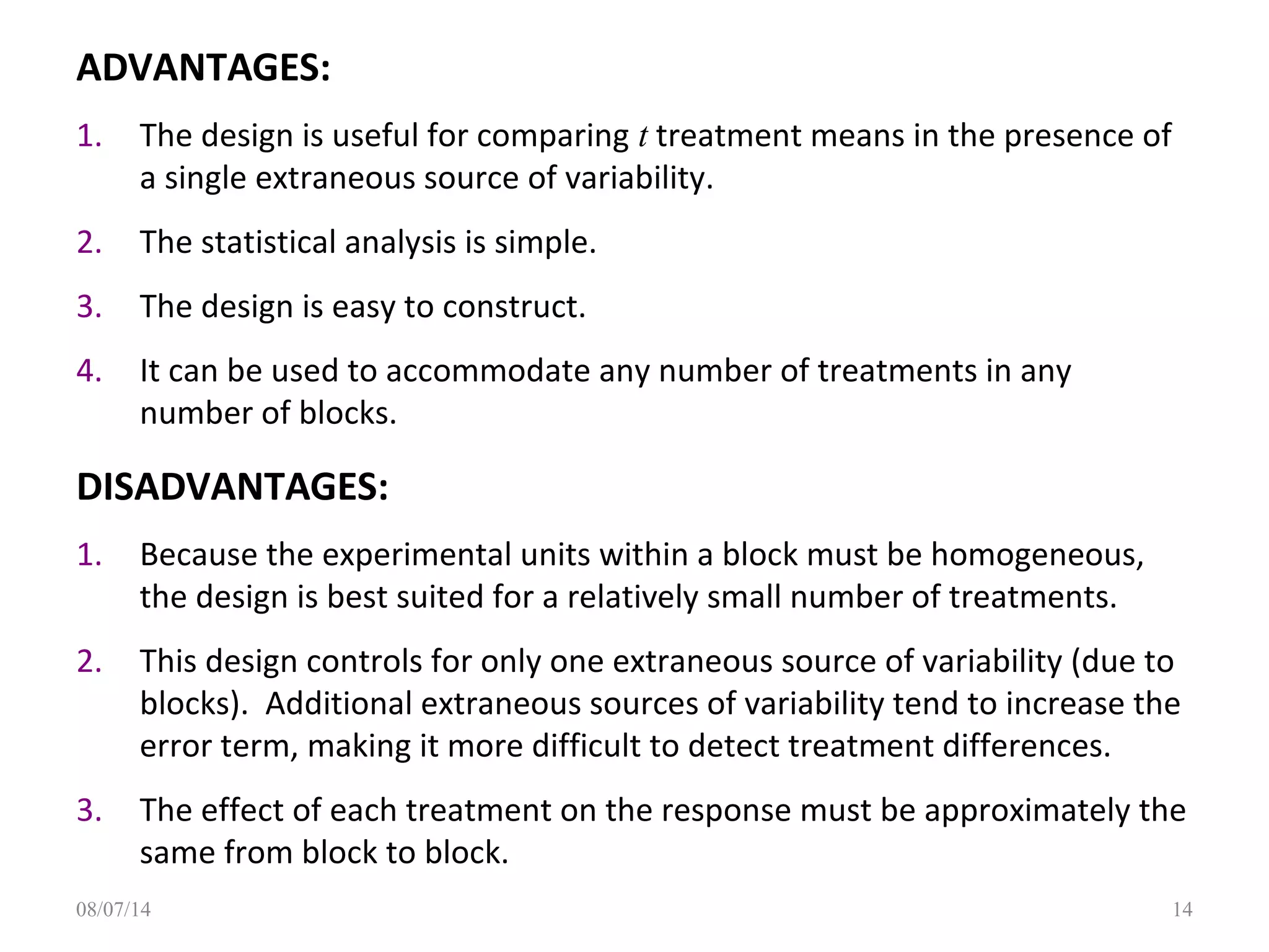 ADVANTAGES:
1. The design is useful for comparing t treatment means in the presence of
a single extraneous source of variability.
2. The statistical analysis is simple.
3. The design is easy to construct.
4. It can be used to accommodate any number of treatments in any
number of blocks.
DISADVANTAGES:
1. Because the experimental units within a block must be homogeneous,
the design is best suited for a relatively small number of treatments.
2. This design controls for only one extraneous source of variability (due to
blocks). Additional extraneous sources of variability tend to increase the
error term, making it more difficult to detect treatment differences.
3. The effect of each treatment on the response must be approximately the
same from block to block.
1408/07/14
 