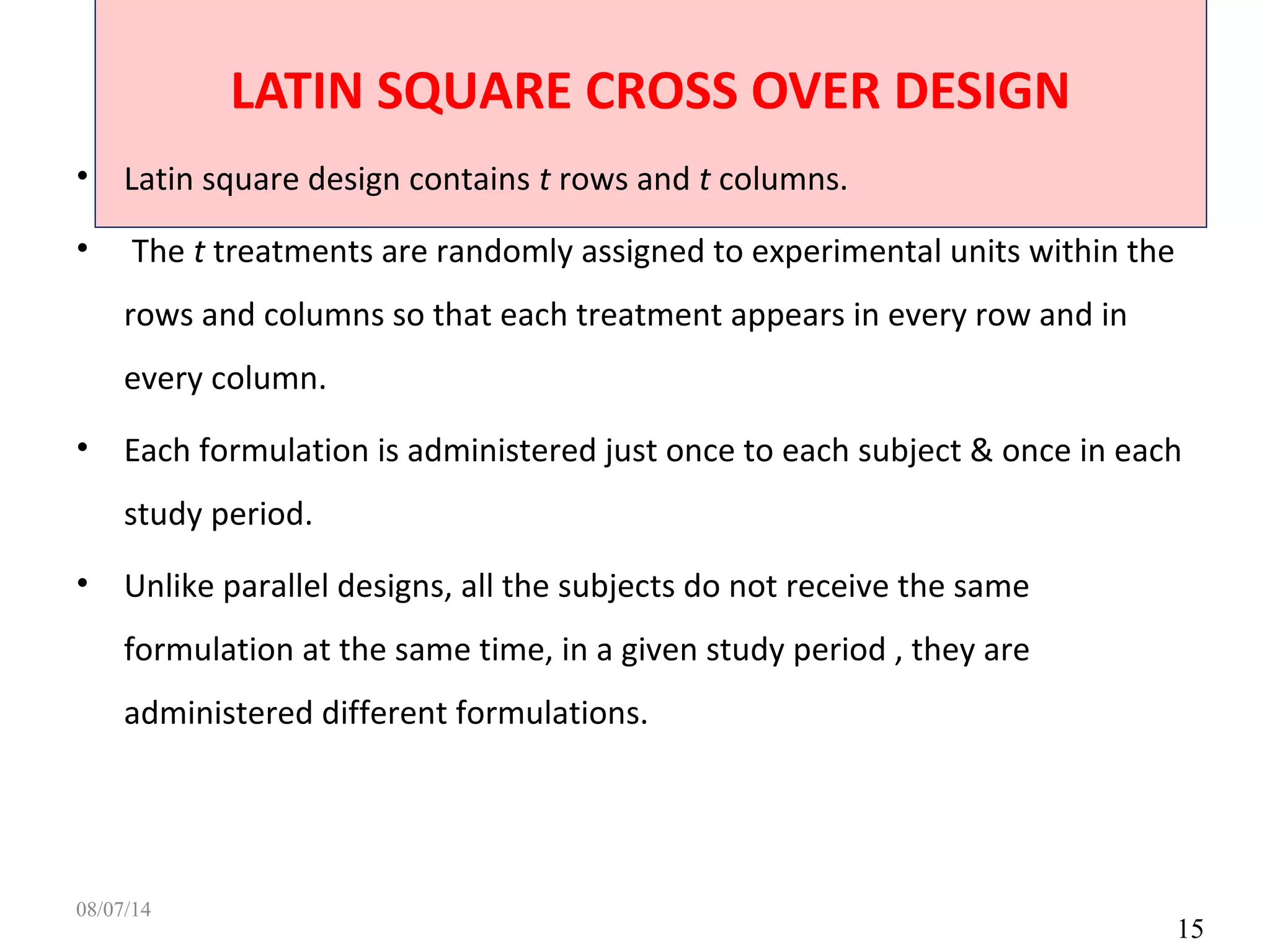 LATIN SQUARE CROSS OVER DESIGN
15
• Latin square design contains t rows and t columns.
• The t treatments are randomly assigned to experimental units within the
rows and columns so that each treatment appears in every row and in
every column.
• Each formulation is administered just once to each subject & once in each
study period.
• Unlike parallel designs, all the subjects do not receive the same
formulation at the same time, in a given study period , they are
administered different formulations.
08/07/14
 