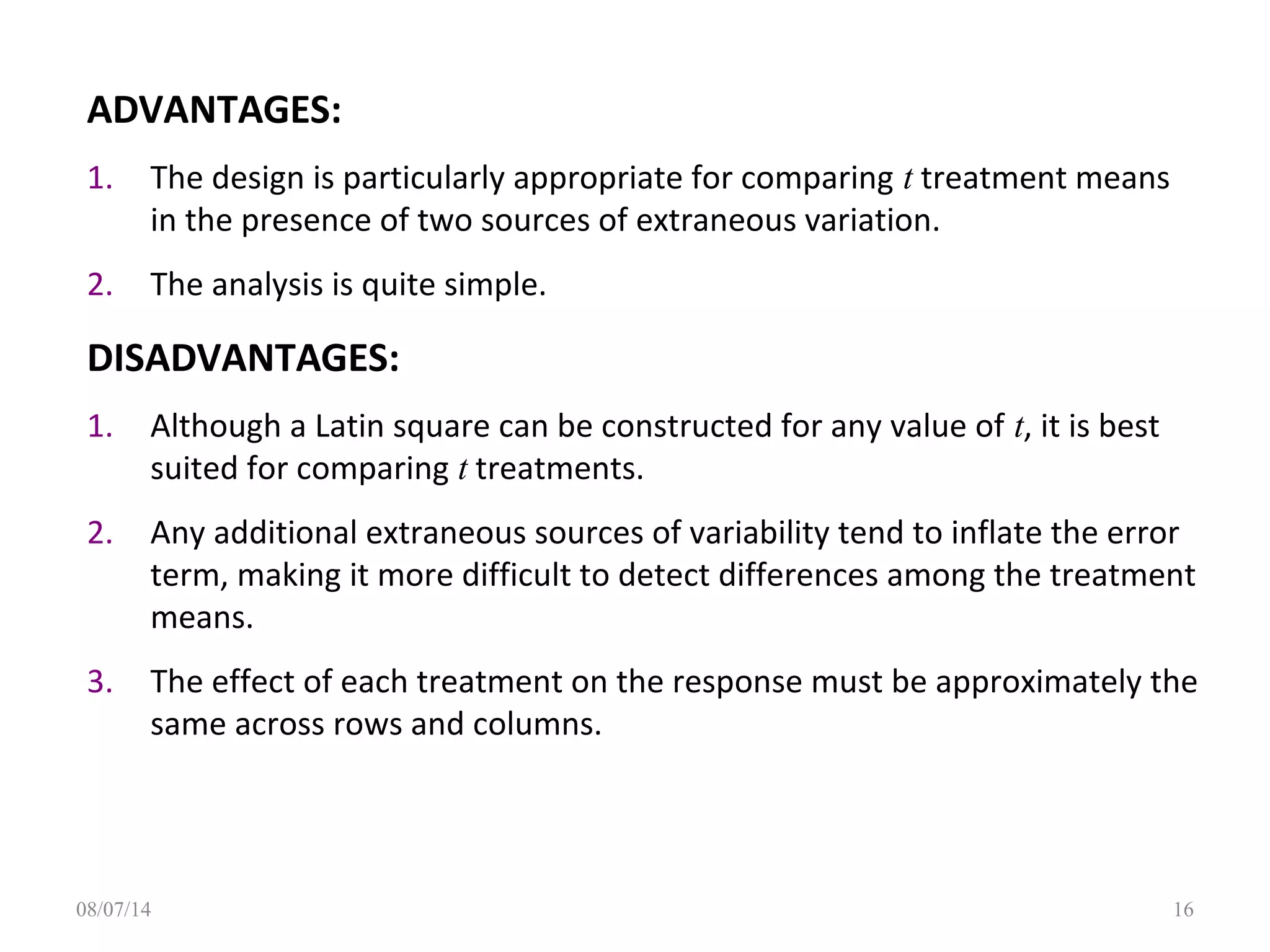 ADVANTAGES:
1. The design is particularly appropriate for comparing t treatment means
in the presence of two sources of extraneous variation.
2. The analysis is quite simple.
DISADVANTAGES:
1. Although a Latin square can be constructed for any value of t, it is best
suited for comparing t treatments.
2. Any additional extraneous sources of variability tend to inflate the error
term, making it more difficult to detect differences among the treatment
means.
3. The effect of each treatment on the response must be approximately the
same across rows and columns.
1608/07/14
 