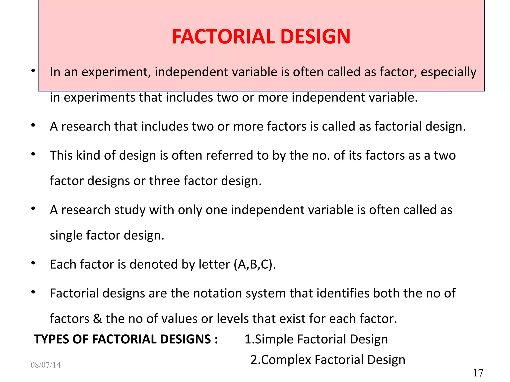 FACTORIAL DESIGN
17
• In an experiment, independent variable is often called as factor, especially
in experiments that includes two or more independent variable.
• A research that includes two or more factors is called as factorial design.
• This kind of design is often referred to by the no. of its factors as a two
factor designs or three factor design.
• A research study with only one independent variable is often called as
single factor design.
• Each factor is denoted by letter (A,B,C).
• Factorial designs are the notation system that identifies both the no of
factors & the no of values or levels that exist for each factor.
TYPES OF FACTORIAL DESIGNS : 1.Simple Factorial Design
2.Complex Factorial Design08/07/14
 