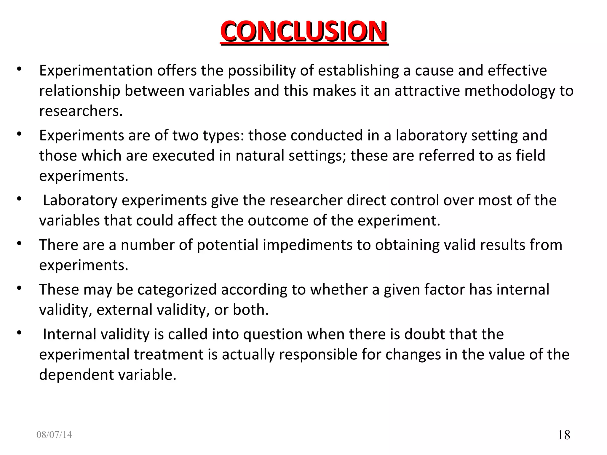 CONCLUSIONCONCLUSION
• Experimentation offers the possibility of establishing a cause and effective
relationship between variables and this makes it an attractive methodology to
researchers.
• Experiments are of two types: those conducted in a laboratory setting and
those which are executed in natural settings; these are referred to as field
experiments.
• Laboratory experiments give the researcher direct control over most of the
variables that could affect the outcome of the experiment.
• There are a number of potential impediments to obtaining valid results from
experiments.
• These may be categorized according to whether a given factor has internal
validity, external validity, or both.
• Internal validity is called into question when there is doubt that the
experimental treatment is actually responsible for changes in the value of the
dependent variable.
1808/07/14
 