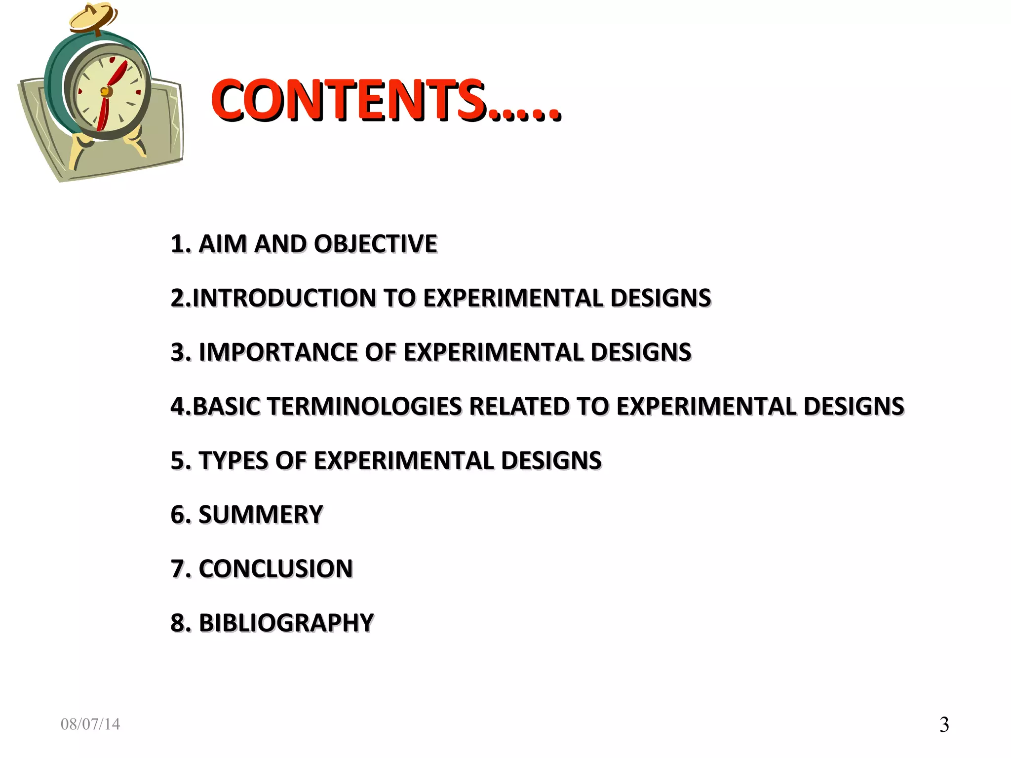 CONTENTS…..CONTENTS…..
1. AIM AND OBJECTIVE1. AIM AND OBJECTIVE
2.INTRODUCTION TO EXPERIMENTAL DESIGNS2.INTRODUCTION TO EXPERIMENTAL DESIGNS
3. IMPORTANCE OF EXPERIMENTAL DESIGNS3. IMPORTANCE OF EXPERIMENTAL DESIGNS
4.BASIC TERMINOLOGIES RELATED TO EXPERIMENTAL DESIGNS4.BASIC TERMINOLOGIES RELATED TO EXPERIMENTAL DESIGNS
5. TYPES OF EXPERIMENTAL DESIGNS5. TYPES OF EXPERIMENTAL DESIGNS
6. SUMMERY6. SUMMERY
7. CONCLUSION7. CONCLUSION
8. BIBLIOGRAPHY8. BIBLIOGRAPHY
308/07/14
 
