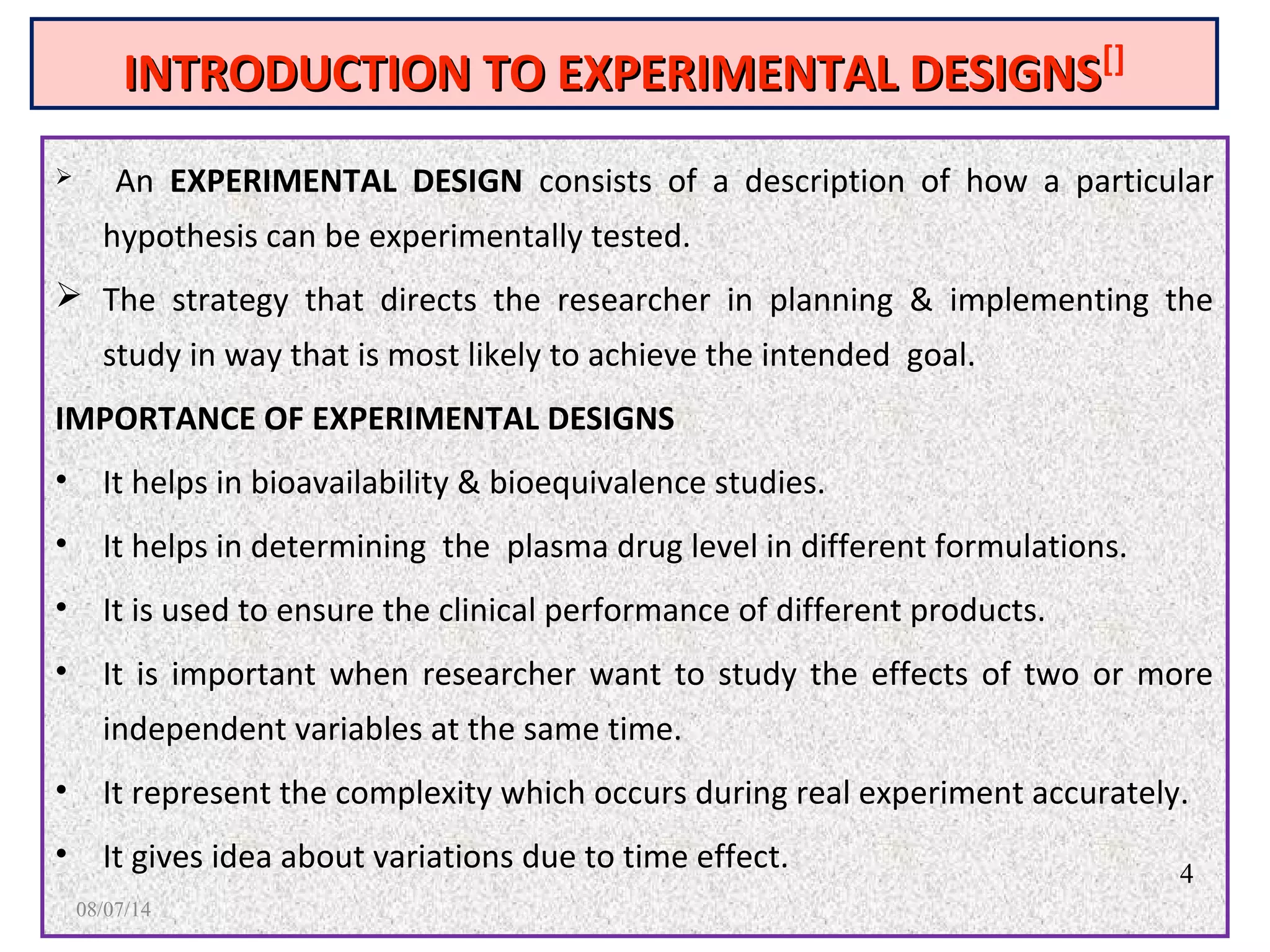 INTRODUCTION TO EXPERIMENTAL DESIGNSINTRODUCTION TO EXPERIMENTAL DESIGNS[]
 An EXPERIMENTAL DESIGN consists of a description of how a particular
hypothesis can be experimentally tested.
 The strategy that directs the researcher in planning & implementing the
study in way that is most likely to achieve the intended goal.
IMPORTANCE OF EXPERIMENTAL DESIGNS
• It helps in bioavailability & bioequivalence studies.
• It helps in determining the plasma drug level in different formulations.
• It is used to ensure the clinical performance of different products.
• It is important when researcher want to study the effects of two or more
independent variables at the same time.
• It represent the complexity which occurs during real experiment accurately.
• It gives idea about variations due to time effect. 4
08/07/14
 