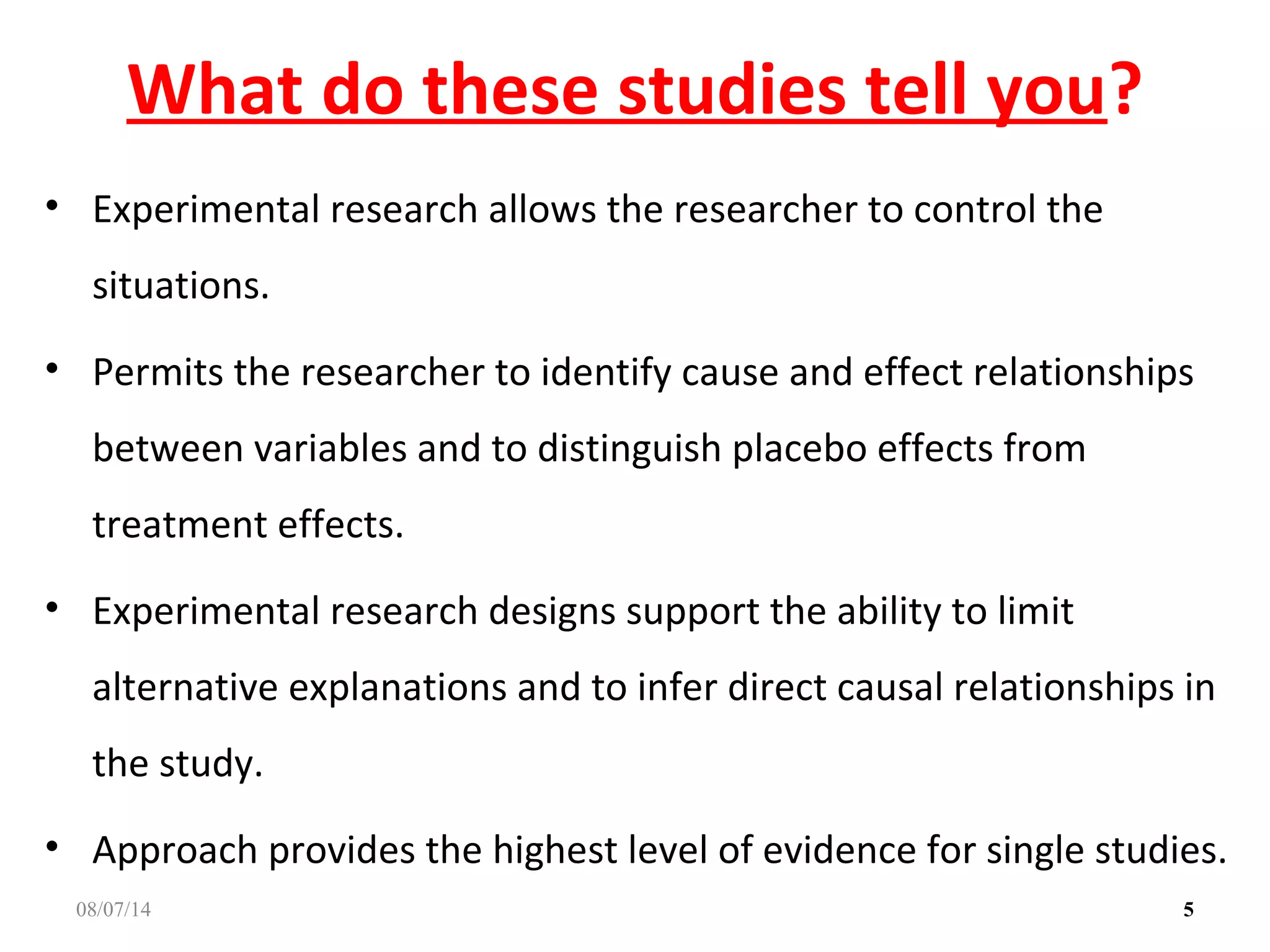 What do these studies tell you?
• Experimental research allows the researcher to control the
situations.
• Permits the researcher to identify cause and effect relationships
between variables and to distinguish placebo effects from
treatment effects.
• Experimental research designs support the ability to limit
alternative explanations and to infer direct causal relationships in
the study.
• Approach provides the highest level of evidence for single studies.
508/07/14
 