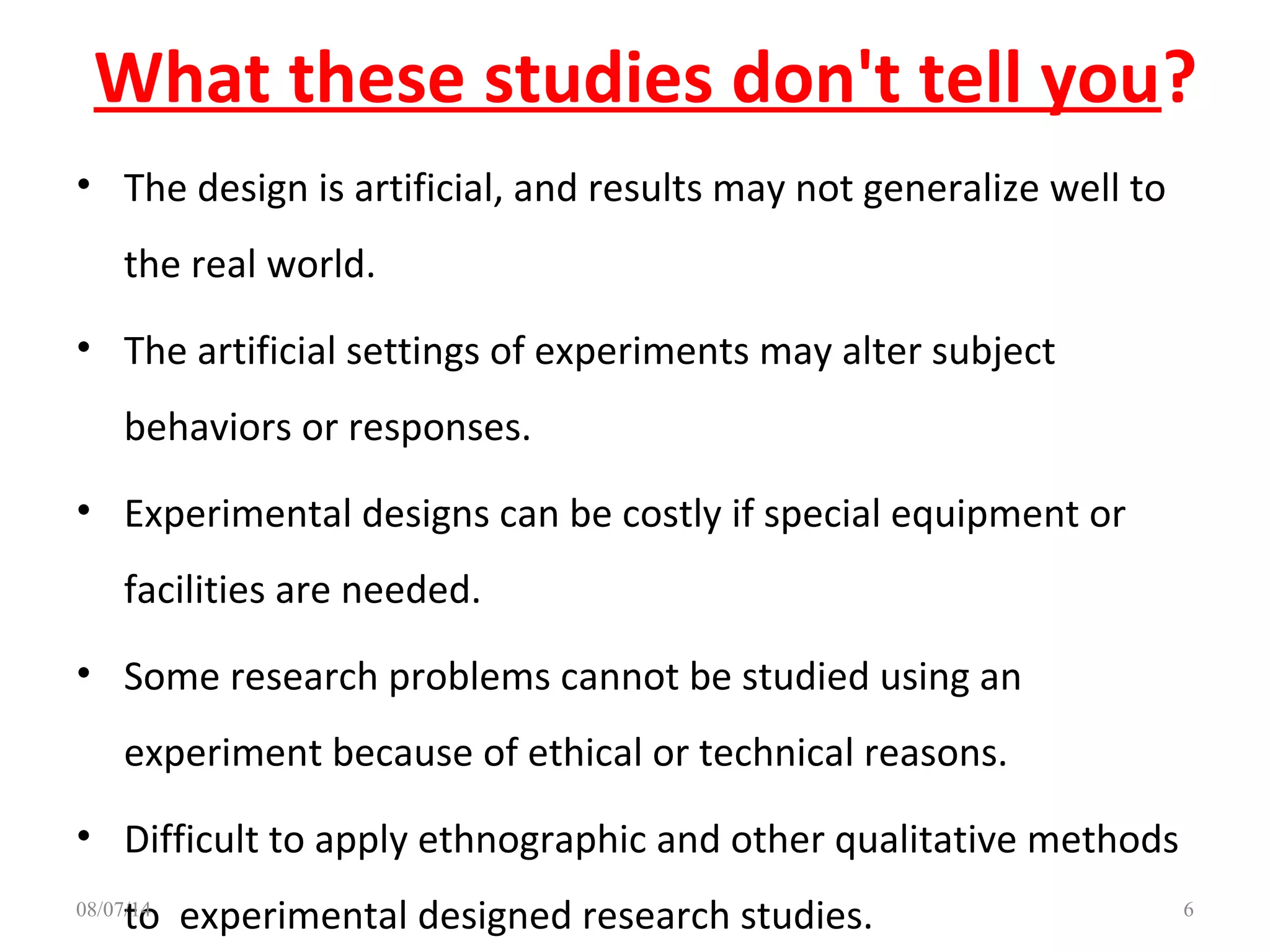 What these studies don't tell you?
• The design is artificial, and results may not generalize well to
the real world.
• The artificial settings of experiments may alter subject
behaviors or responses.
• Experimental designs can be costly if special equipment or
facilities are needed.
• Some research problems cannot be studied using an
experiment because of ethical or technical reasons.
• Difficult to apply ethnographic and other qualitative methods
to experimental designed research studies. 608/07/14
 