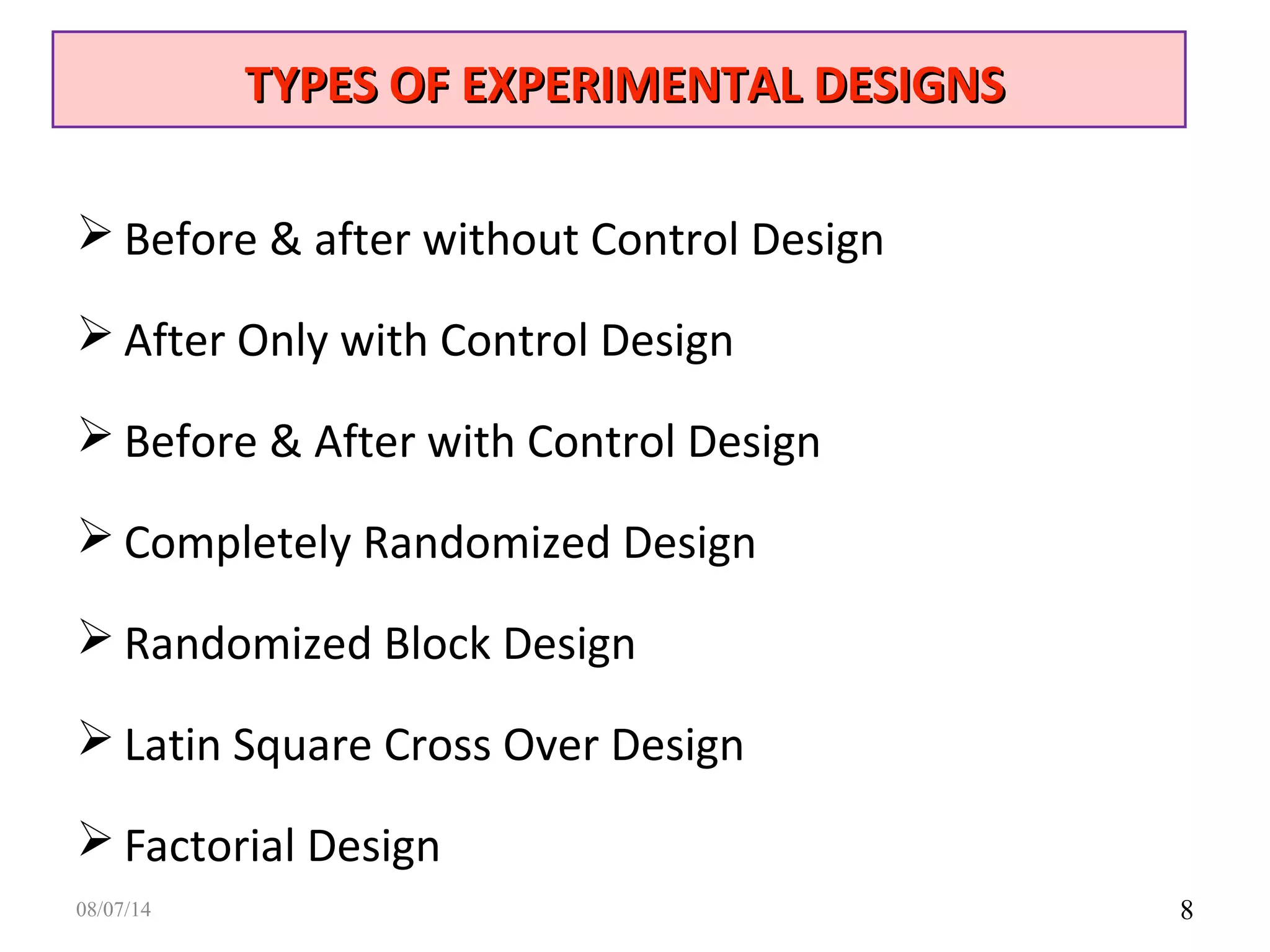 8
 Before & after without Control Design
 After Only with Control Design
 Before & After with Control Design
 Completely Randomized Design
 Randomized Block Design
 Latin Square Cross Over Design
 Factorial Design
TYPES OF EXPERIMENTAL DESIGNSTYPES OF EXPERIMENTAL DESIGNS
08/07/14
 