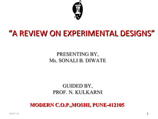 1
““A REVIEW ON EXPERIMENTAL DESIGNS”A REVIEW ON EXPERIMENTAL DESIGNS”
PRESENTING BY,PRESENTING BY,
Ms. SONALI B. DIWATEMs. SONALI B. DIWATE
GUIDED BY,GUIDED BY,
PROF. N. KULKARNIPROF. N. KULKARNI
MODERN C.O.P.,MOSHI, PUNE-412105MODERN C.O.P.,MOSHI, PUNE-412105
08/07/14
 