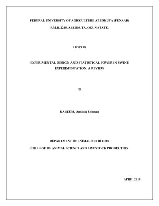 FEDERAL UNIVERSITY OF AGRICULTURE ABEOKUTA (FUNAAB)
P.M.B. 2240, ABEOKUTA, OGUN STATE.
A REVIEW ON
EXPERIMENTAL DESIGN AND STATISTICAL POWER IN SWINE
EXPERIMENTATION: A REVIEW
KAREEM, Damilola Uthman
DEPARTMENT OF ANIMAL NUTRITION
COLLEGE OF ANIMAL SCIENCE AND LIVESTOCK PRODUCTION
APRIL 2019
 