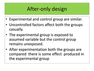 After-only design
• Experimental and control group are similar.
• Uncontrolled factors affect both the groups
casually.
• The experimental group is exposed to
assumed variable but the control group
remains unexposed.
• After experimentation both the groups are
compared there is some effect produced in
the experimental group
 