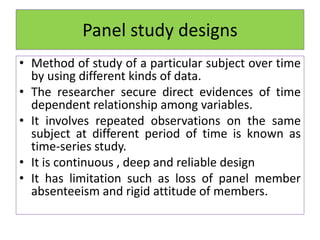 Panel study designs
• Method of study of a particular subject over time
by using different kinds of data.
• The researcher secure direct evidences of time
dependent relationship among variables.
• It involves repeated observations on the same
subject at different period of time is known as
time-series study.
• It is continuous , deep and reliable design
• It has limitation such as loss of panel member
absenteeism and rigid attitude of members.
 