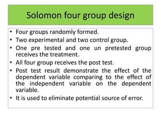 Solomon four group design
• Four groups randomly formed.
• Two experimental and two control group.
• One pre tested and one un pretested group
receives the treatment.
• All four group receives the post test.
• Post test result demonstrate the effect of the
dependent variable comparing to the effect of
the independent variable on the dependent
variable.
• It is used to eliminate potential source of error.
 