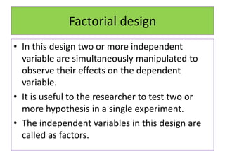 Factorial design
• In this design two or more independent
variable are simultaneously manipulated to
observe their effects on the dependent
variable.
• It is useful to the researcher to test two or
more hypothesis in a single experiment.
• The independent variables in this design are
called as factors.
 