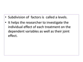 • Subdivision of factors is called a levels.
• It helps the researcher to investigate the
individual effect of each treatment on the
dependent variables as well as their joint
effect.
 