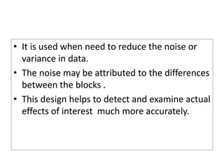 • It is used when need to reduce the noise or
variance in data.
• The noise may be attributed to the differences
between the blocks .
• This design helps to detect and examine actual
effects of interest much more accurately.
 