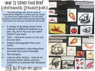 This task will get you lots of marks at
Assessment Objective 3, where you are asked
to record your ‘observations’. For this task,
produce a board titled ‘Experimental Drawings’,
and make sure that you include the following:
1. A variety of drawing (street food
related) in different mediums e.g
pen, ink, biro? You can use water
colour if you want.
2. Title – I will print some, or you can
do your own.
3. Original photographs from your
shoot.
4. Short annotations, describing how
you have done your drawings.
5. Test Samples.
6. Links to other Artists – look at my
previous Power point, and you
could link to someone like Georgina
Luck.
 