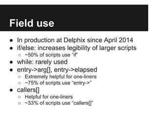 Field use
● In production at Delphix since April 2014
● if/else: increases legibility of larger scripts
○ ~50% of scripts use “if”
● while: rarely used
● entry->arg[], entry->elapsed
○ Extremely helpful for one-liners
○ ~75% of scripts use “entry->”
● callers[]
○ Helpful for one-liners
○ ~33% of scripts use “callers[]”
 