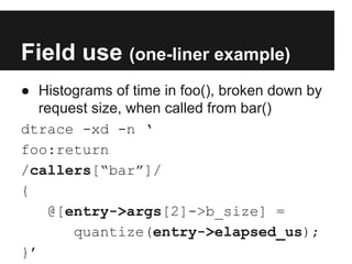 Field use (one-liner example)
● Histograms of time in foo(), broken down by
request size, when called from bar()
dtrace -xd -n ‘
foo:return
/callers[“bar”]/
{
@[entry->args[2]->b_size] =
quantize(entry->elapsed_us);
}’
 