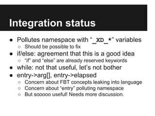 Integration status
● Pollutes namespace with “_XD_*” variables
○ Should be possible to fix
● if/else: agreement that this is a good idea
○ “if” and “else” are already reserved keywords
● while: not that useful, let’s not bother
● entry->arg[], entry->elapsed
○ Concern about FBT concepts leaking into language
○ Concern about “entry” polluting namespace
○ But sooooo useful! Needs more discussion.
 