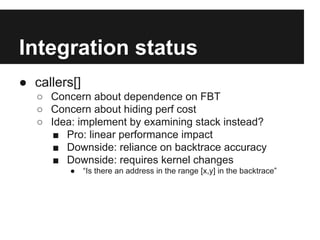 Integration status
● callers[]
○ Concern about dependence on FBT
○ Concern about hiding perf cost
○ Idea: implement by examining stack instead?
■ Pro: linear performance impact
■ Downside: reliance on backtrace accuracy
■ Downside: requires kernel changes
● “Is there an address in the range [x,y] in the backtrace”
 