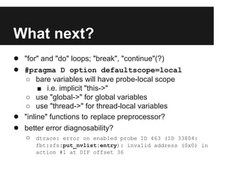 What next?
● "for" and "do" loops; "break", "continue"(?)
● #pragma D option defaultscope=local
○ bare variables will have probe-local scope
■ i.e. implicit "this->"
○ use "global->" for global variables
○ use "thread->" for thread-local variables
● "inline" functions to replace preprocessor?
● better error diagnosability?
○ dtrace: error on enabled probe ID 463 (ID 33804:
fbt:zfs:put_nvlist:entry): invalid address (0x0) in
action #1 at DIF offset 36
 