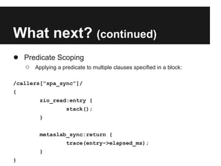 What next? (continued)
● Predicate Scoping
○ Applying a predicate to multiple clauses specified in a block:
/callers["spa_sync"]/
{
zio_read:entry {
stack();
}
metaslab_sync:return {
trace(entry->elapsed_ms);
}
}
 