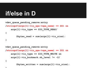 if/else in D
vdev_queue_pending_remove:entry
/stringof(args[1]->io_spa->spa_name) == $$1 &&
args[1]->io_type == ZIO_TYPE_READ/
{
@bytes_read = sum(args[1]->io_size);
}
vdev_queue_pending_remove:entry
/stringof(args[1]->io_spa->spa_name) == $$1 &&
args[1]->io_type == ZIO_TYPE_WRITE &&
args[1]->io_bookmark.zb_level != -2/
{
@bytes_written = sum(args[1]->io_size);
 