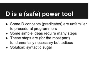 D is a (safe) power tool
● Some D concepts (predicates) are unfamiliar
to procedural programmers
● Some simple ideas require many steps
● These steps are (for the most part)
fundamentally necessary but tedious
● Solution: syntactic sugar
 