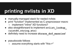printing nvlists in XD
● manually-managed stack for nested nvlists
● print "function" implemented as C preprocessor macro
○ implement "inline" XD functions?
● also straightforward to implement nvlist_lookup_
{uint64,string,etc}
● definitely need to increase dtrace_dof_maxsize!
● pseudocode follows
○ assume everything starts with "this->"
 