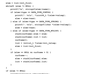 elem = list->nvl_first;
while20 (elem != NULL) {
printf("%s", stringof(elem->name));
if (elem->type == DATA_TYPE_UINT64) {
printf(": %un", *(uint64_t *)elem->valuep);
elem = elem->next;
} else if (elem->type == DATA_TYPE_STRING) {
printf(": %sn", stringof((char *)elem->valuep));
elem = elem->next;
} else if (elem->type == DATA_TYPE_NVLIST) {
stack[curframe].elem = elem;
stack[curframe].list = list;
curframe++;
list = (nvlist_t *)elem->nvi_valuep;
elem = list->nvl_first;
}
if (elem == NULL && curframe > 0) {
curframe--;
elem = stack[curframe].elem;
list = stack[curframe].list;
}
}
if (elem != NULL)
 