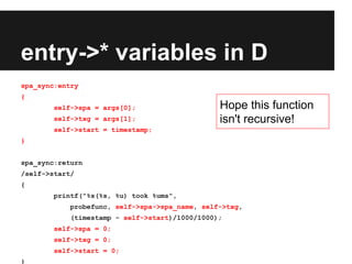 entry->* variables in D
spa_sync:entry
{
self->spa = args[0];
self->txg = args[1];
self->start = timestamp;
}
spa_sync:return
/self->start/
{
printf("%s(%s, %u) took %ums",
probefunc, self->spa->spa_name, self->txg,
(timestamp - self->start)/1000/1000);
self->spa = 0;
self->txg = 0;
self->start = 0;
}
Hope this function
isn't recursive!
 
