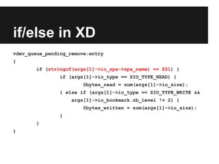 if/else in XD
vdev_queue_pending_remove:entry
{
if (stringof(args[1]->io_spa->spa_name) == $$1) {
if (args[1]->io_type == ZIO_TYPE_READ) {
@bytes_read = sum(args[1]->io_size);
} else if (args[1]->io_type == ZIO_TYPE_WRITE &&
args[1]->io_bookmark.zb_level != 2) {
@bytes_written = sum(args[1]->io_size);
}
}
}
 