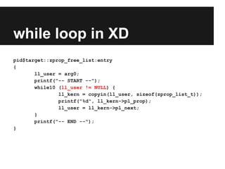 while loop in XD
pid$target::zprop_free_list:entry
{
ll_user = arg0;
printf("-- START --");
while10 (ll_user != NULL) {
ll_kern = copyin(ll_user, sizeof(zprop_list_t));
printf("%d", ll_kern->pl_prop);
ll_user = ll_kern->pl_next;
}
printf("-- END --");
}
 
