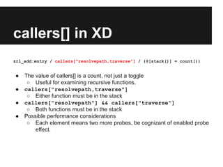 callers[] in XD
zrl_add:entry / callers["resolvepath,traverse"] / {@[stack()] = count()}
● The value of callers[] is a count, not just a toggle
○ Useful for examining recursive functions.
● callers["resolvepath,traverse"]
○ Either function must be in the stack
● callers["resolvepath"] && callers["traverse"]
○ Both functions must be in the stack
● Possible performance considerations
○ Each element means two more probes, be cognizant of enabled probe
effect.
 