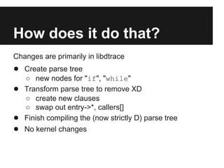 How does it do that?
Changes are primarily in libdtrace
● Create parse tree
○ new nodes for "if", "while"
● Transform parse tree to remove XD
○ create new clauses
○ swap out entry->*, callers[]
● Finish compiling the (now strictly D) parse tree
● No kernel changes
 