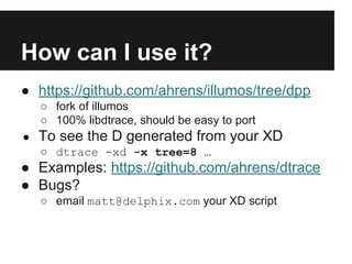 How can I use it?
● https://github.com/ahrens/illumos/tree/dpp
○ fork of illumos
○ 100% libdtrace, should be easy to port
● To see the D generated from your XD
○ dtrace -xd -x tree=8 …
● Examples: https://github.com/ahrens/dtrace
● Bugs?
○ email matt@delphix.com your XD script
 