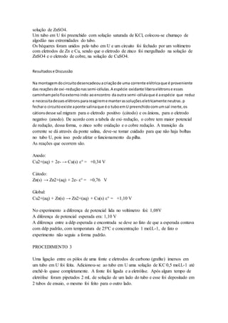 solução de ZnSO4. 
Um tubo em U foi preenchido com solução saturada de KCl, colocou-se chumaço de 
algodão nas extremidades do tubo. 
Os béqueres foram unidos pelo tubo em U e um circuito foi fechado por um voltímetro 
com eletrodos de Zn e Cu, sendo que o eletrodo de zinco foi mergulhado na solução de 
ZnSO4 e o eletrodo de cobre, na solução de CuSO4. 
Resultados e Discussão 
Na montagem do circuito desencadeou a criação de uma corrente elétrica que é proveniente 
das reações de oxi-redução nas semi-células. A espécie oxidante libera elétrons e esses 
caminham pelo fio externo indo ao encontro da outra semi-célula que é a espécie que reduz 
e necessita desses elétrons para reagirem e manter as soluções eletricamente neutras. p 
fechar o circuito existe a ponte salina que é o tubo em U preenchido com um sal inerte, os 
cátions desse sal migram para o eletrodo positivo (cátodo) e os ânions, para o eletrodo 
negativo (anodo). De acordo com a tabela de oxi–redução, o cobre tem maior potencial 
de redução, dessa forma, o zinco sofre oxidação e o cobre redução. A transição da 
corrente se dá através da ponte salina, deve-se tomar cuidado para que não haja bolhas 
no tubo U, pois isso pode afetar o funcionamento da pilha. 
As reações que ocorrem são. 
Anodo: 
Cu2+(aq) + 2e- → Cu(s) ε° = +0,34 V 
Cátodo: 
Zn(s) → Zn2+(aq) + 2e- ε° = +0,76 V 
Global: 
Cu2+(aq) + Zn(s) → Zn2+(aq) + Cu(s) ε° = +1,10 V 
No experimento a diferença de potencial lida no voltímetro foi: 1,08V 
A diferença de potencial esperada era: 1,10 V 
A diferença entre a ddp esperada e encontrada se deve ao fato de que a esperada contava 
com ddp padrão, com temperatura de 25ºC e concentração 1 mol.L-1, de fato o 
experimento não seguiu a forma padrão. 
PROCEDIMENTO 3 
Uma ligação entre os pólos de uma fonte e eletrodos de carbono (grafite) imersos em 
um tubo em U foi feita. Adicionou-se ao tubo em U uma solução de KC 0,5 mol.L-1 até 
enchê-lo quase completamente. A fonte foi ligada e a eletrólise. Após algum tempo de 
eletrólise foram pipetados 2 mL de solução de um lado do tubo e esse foi depositado em 
2 tubos de ensaio, o mesmo foi feito para o outro lado. 
 