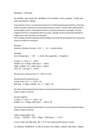 Resultados e Discussão 
Na eletrólise uma reação não espontânea de oxi-redução ocorre, portanto é usado uma 
fonte para fornecer energia. 
O que deverá ocorrer em cada lado do tubo em U é definido pelos polos da fonte, o fluxo de 
elétrons tende a se deslocar do maior potencial para o menor e então, onde o polo positivo 
estiver ligado ocorrerá a liberação de elétrons e consequentemente a oxidação, e no polo 
negativo ocorrerá a recepção de elétrons ou seja, redução. Os íons ali presentes deverão se 
reagruparem para que haja uma descarga. 
Com os dados da tabela do potencial de redução1 e da ordem de descarga dos íons2 é possível 
prever as reações em cada polo. 
Redução: 
Alcalinos < Alcalinos Terrosos < Al3 < H+ < demais cátions 
Oxidação: 
Ânions Oxigenados < OH- < ânions não-oxigenados < halogênios 
K+ (aq) + e- → K(s) ε° = -2,93 V 
2H2O(l) + 2e- → H2(g) + 2OH-(aq) ε° = -0,83 V 
O2(g) + 2H2O(l) + 4e- → 4OH- (aq) ε° = +0,40 V 
I2(s) + 2e- → 2I-(aq) ε° = +0,53 V 
No tubo em U está presente: K+, I-, H2O, H+ e OH-No 
pólo positivo, poderá ocorrer: 
2I-(aq)→ I2(s) + 2e- ε° = - 0,53 V (1) 
4OH-(aq) → O2(g) + 2H2O(l) + 4e- ε° = - 0,40 V (2) 
Da ordem de descarga dos ânions pode-se concluir que a preferência para oxidação é o I-. 
Então a reação 1 ocorrerá. 
No pólo negativo: 
K+ (aq) + e- → K(s) ε° = -2,93 V (3) 
2H2O(l) + 2e- → H2(g) + 2OH-(aq) ε° = -0,83 V (4) 
Da ordem de descarga dos cátions pode-se concluir que a preferência para redução é da água. 
Então a reação 4 ocorrerá. 
Então a reação global será: 
2I-(aq) + 2H2O(l)→ I2(s) + H2(g) + 2OH-(aq) ε° = -1,36 V 
Como a fonte tem ddp maior que 1.36 V essa reação poderá mesmo ocorrer. 
Ao adicionar fenolftaleína no tubo de ensaio com solução coletada onde houve redução 
 