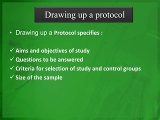 Drawing up a protocol
• Drawing up a Protocol specifies :
 Aims and objectives of study
 Questions to be answered
 Criteria for selection of study and control groups
 Size of the sample
 
