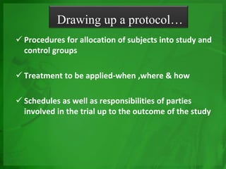  Procedures for allocation of subjects into study and
control groups
 Treatment to be applied-when ,where & how
 Schedules as well as responsibilities of parties
involved in the trial up to the outcome of the study
Drawing up a protocol…
 